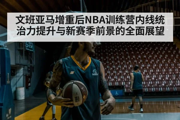 文班亚马增重后NBA训练营内线统治力提升与新赛季前景的全面展望