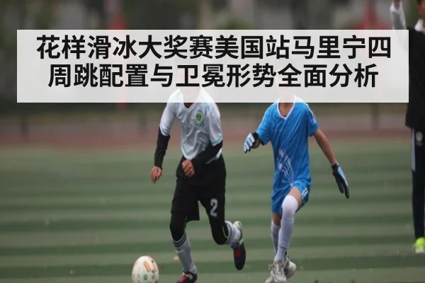 花样滑冰大奖赛美国站马里宁四周跳配置与卫冕形势全面分析